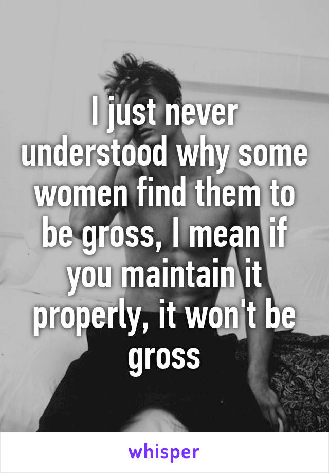 I just never understood why some women find them to be gross, I mean if you maintain it properly, it won't be gross