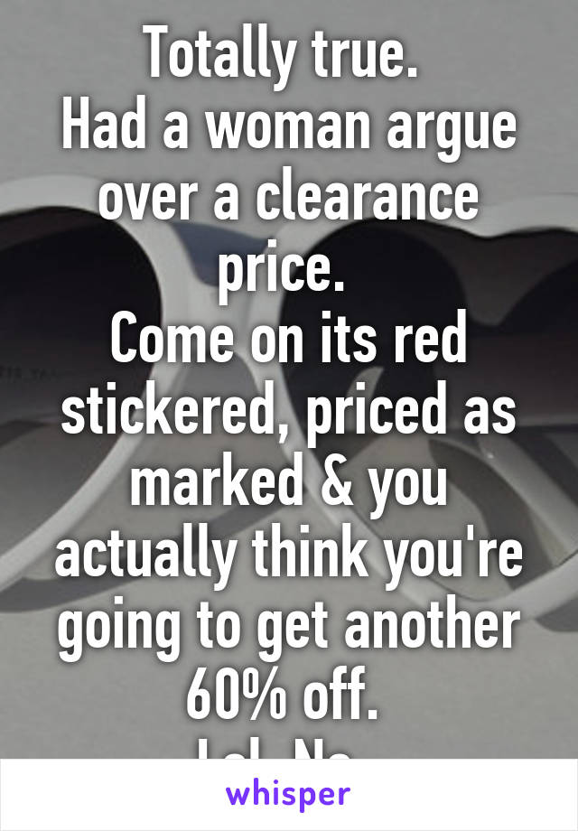 Totally true. 
Had a woman argue over a clearance price. 
Come on its red stickered, priced as marked & you actually think you're going to get another 60% off. 
Lol. No. 