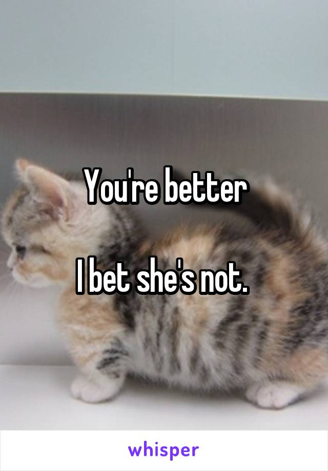 You're better

I bet she's not. 
