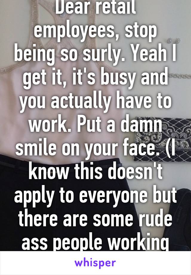 Dear retail employees, stop being so surly. Yeah I get it, it's busy and you actually have to work. Put a damn smile on your face. (I know this doesn't apply to everyone but there are some rude ass people working customer service)