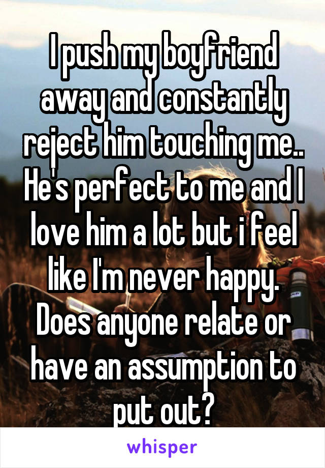I push my boyfriend away and constantly reject him touching me.. He's perfect to me and I love him a lot but i feel like I'm never happy. Does anyone relate or have an assumption to put out?