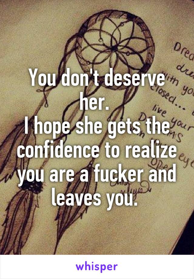 You don't deserve her. 
I hope she gets the confidence to realize you are a fucker and leaves you. 