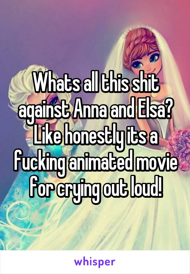 Whats all this shit against Anna and Elsa? Like honestly its a fucking animated movie for crying out loud!