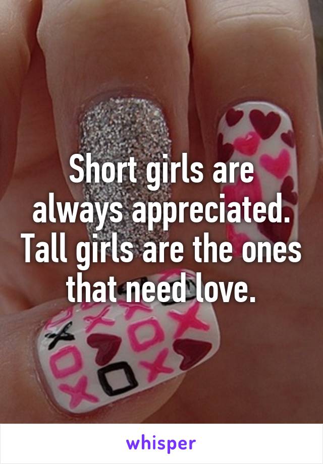 Short girls are always appreciated. Tall girls are the ones that need love.