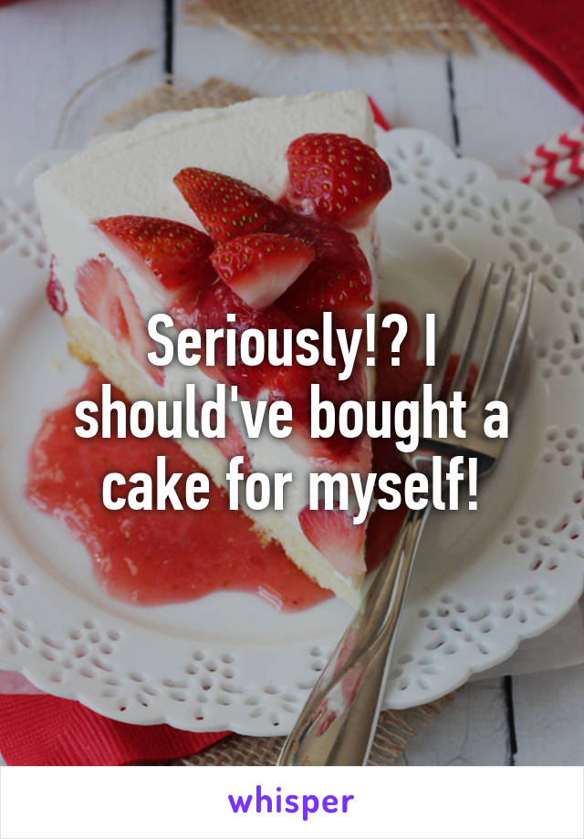 Seriously!? I should've bought a cake for myself!