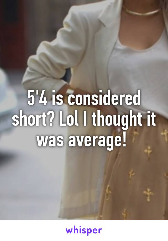 5'4 is considered short? Lol I thought it was average! 