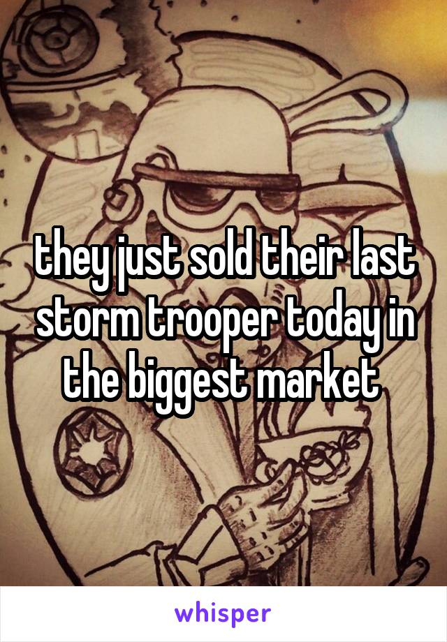 they just sold their last storm trooper today in the biggest market 