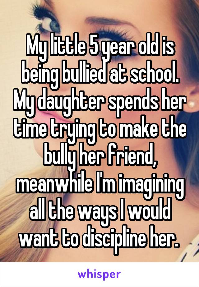 My little 5 year old is being bullied at school. My daughter spends her time trying to make the bully her friend, meanwhile I'm imagining all the ways I would want to discipline her. 