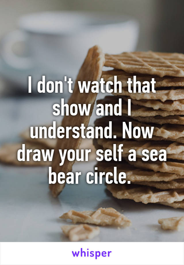 I don't watch that show and I understand. Now draw your self a sea bear circle. 