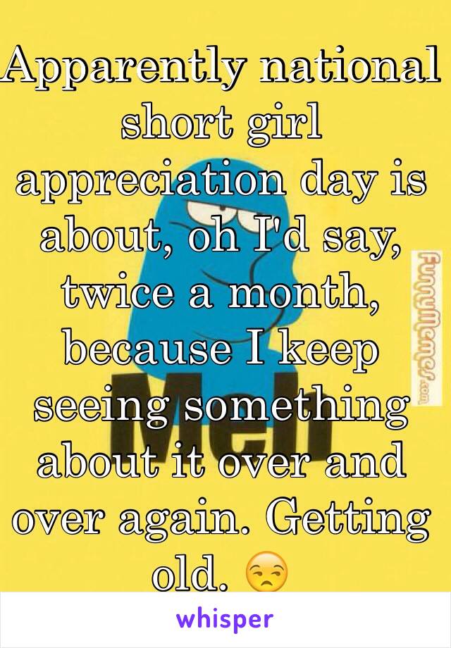 Apparently national short girl appreciation day is about, oh I'd say, twice a month, because I keep seeing something about it over and over again. Getting old. 😒