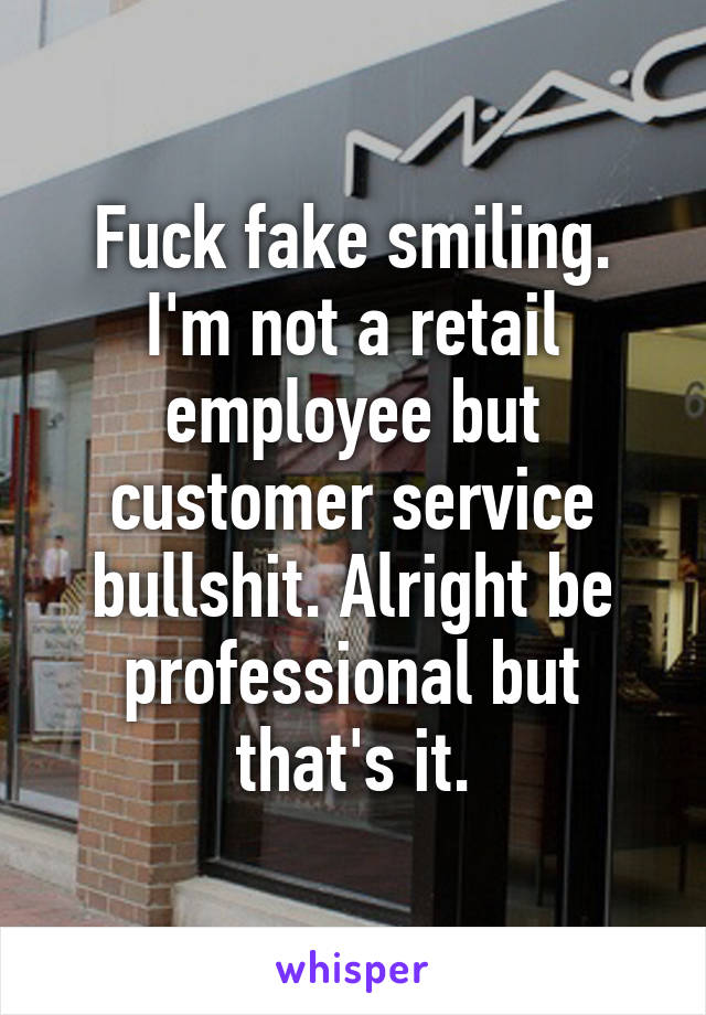 Fuck fake smiling. I'm not a retail employee but customer service bullshit. Alright be professional but that's it.