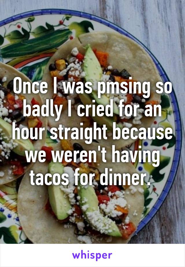 Once I was pmsing so badly I cried for an hour straight because we weren't having tacos for dinner. 