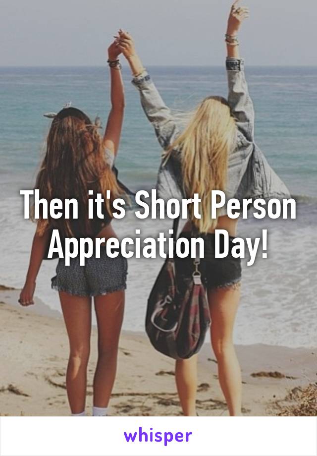 Then it's Short Person Appreciation Day!