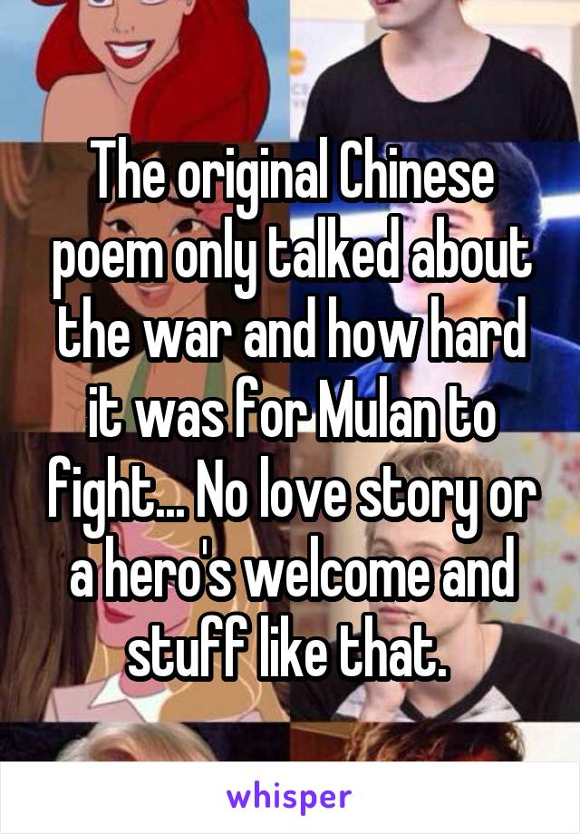 The original Chinese poem only talked about the war and how hard it was for Mulan to fight... No love story or a hero's welcome and stuff like that. 