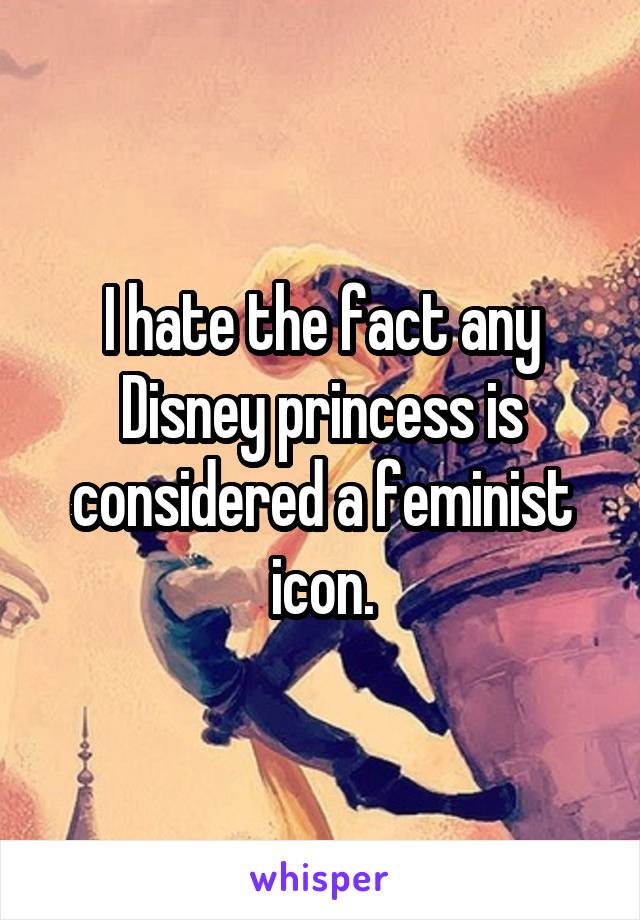 I hate the fact any Disney princess is considered a feminist icon.