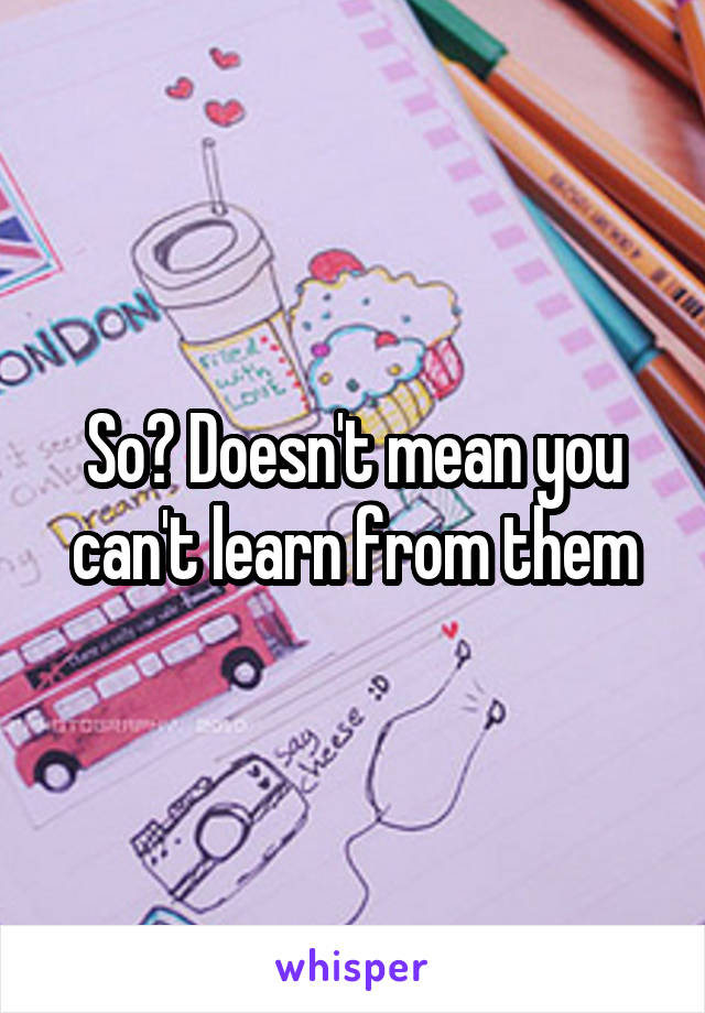 So? Doesn't mean you can't learn from them