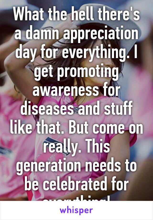 What the hell there's a damn appreciation day for everything. I get promoting awareness for diseases and stuff like that. But come on really. This generation needs to be celebrated for everything!