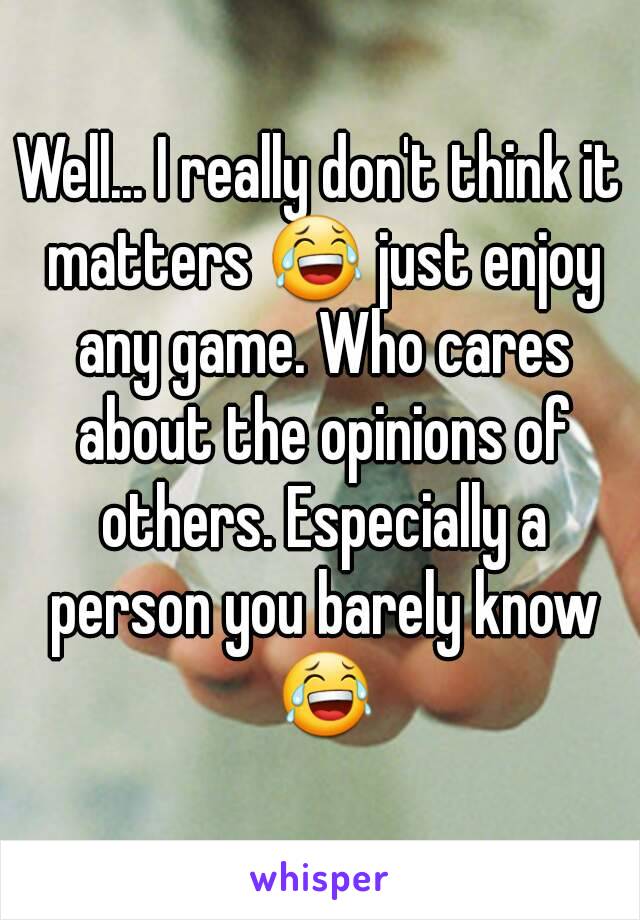 Well... I really don't think it matters 😂 just enjoy any game. Who cares about the opinions of others. Especially a person you barely know 😂