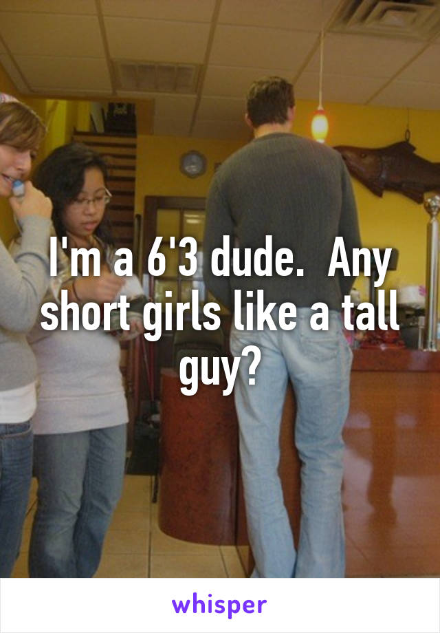 I'm a 6'3 dude.  Any short girls like a tall guy?