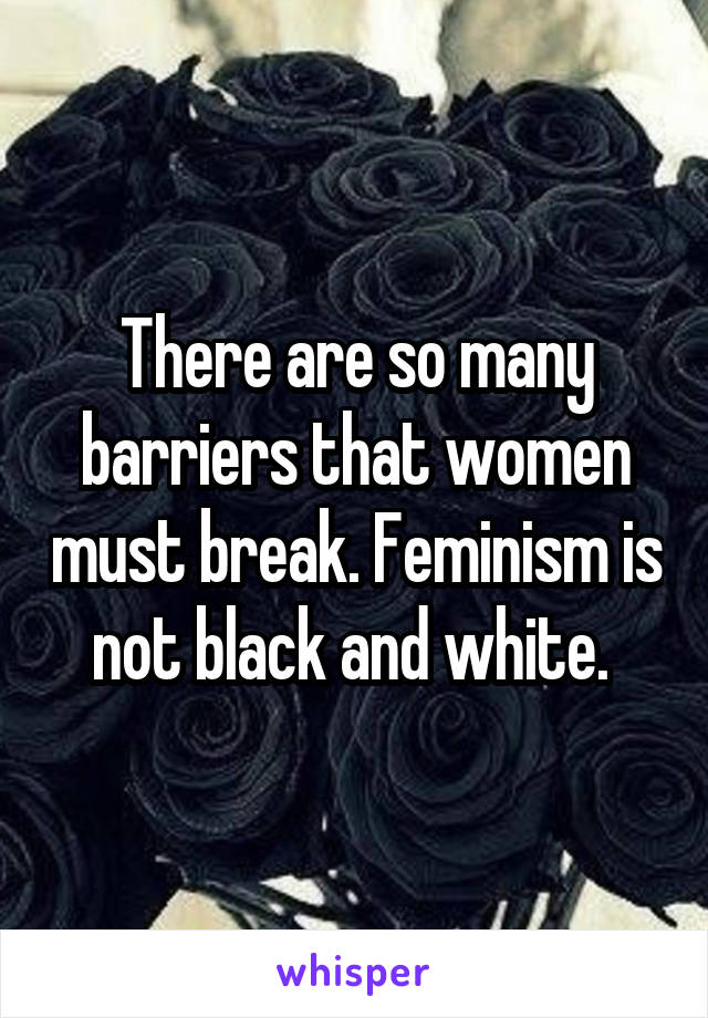 There are so many barriers that women must break. Feminism is not black and white. 