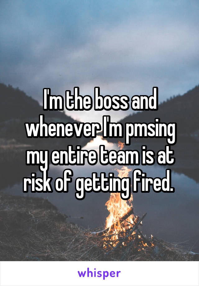 I'm the boss and whenever I'm pmsing my entire team is at risk of getting fired. 