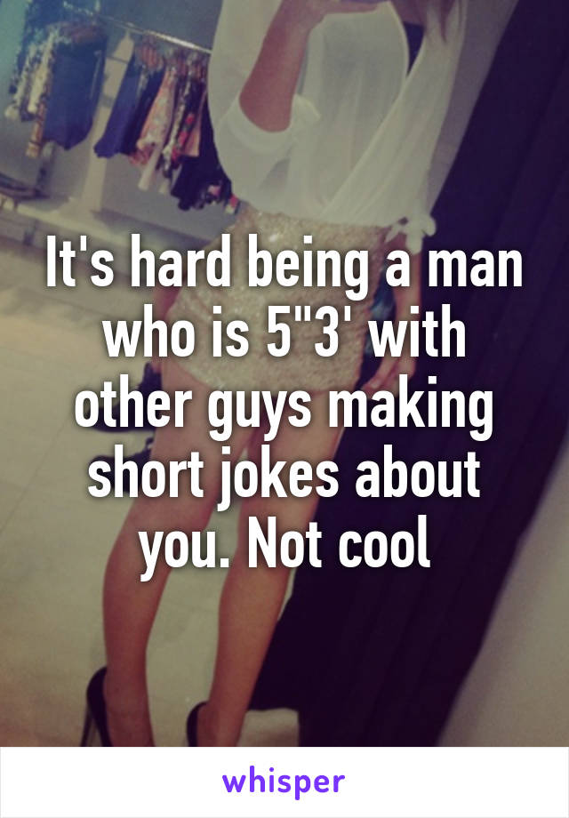 It's hard being a man who is 5"3' with other guys making short jokes about you. Not cool