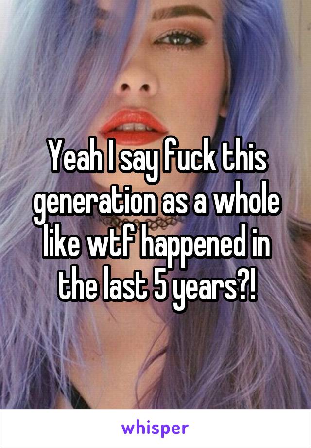 Yeah I say fuck this generation as a whole like wtf happened in the last 5 years?!