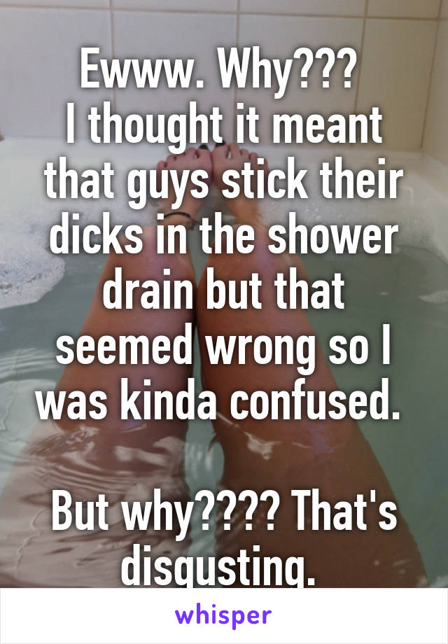 Ewww. Why??? 
I thought it meant that guys stick their dicks in the shower drain but that seemed wrong so I was kinda confused. 

But why???? That's disgusting. 