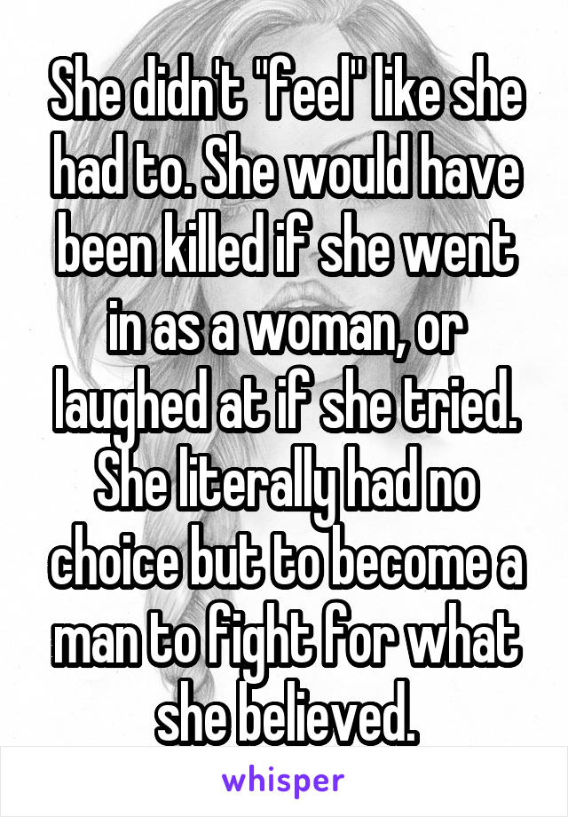 She didn't "feel" like she had to. She would have been killed if she went in as a woman, or laughed at if she tried. She literally had no choice but to become a man to fight for what she believed.