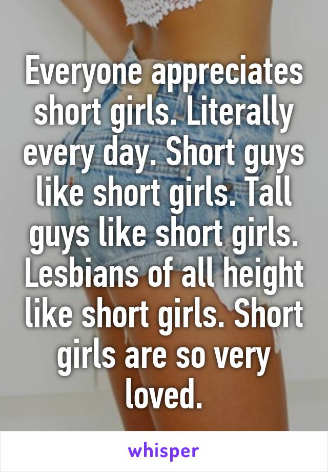 Everyone appreciates short girls. Literally every day. Short guys like short girls. Tall guys like short girls. Lesbians of all height like short girls. Short girls are so very loved.