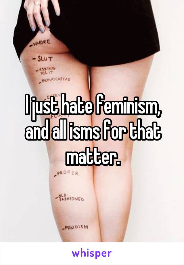 I just hate feminism, and all isms for that matter.