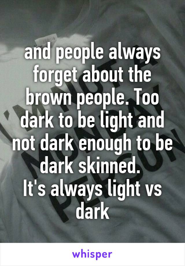 and people always forget about the brown people. Too dark to be light and not dark enough to be dark skinned. 
It's always light vs dark