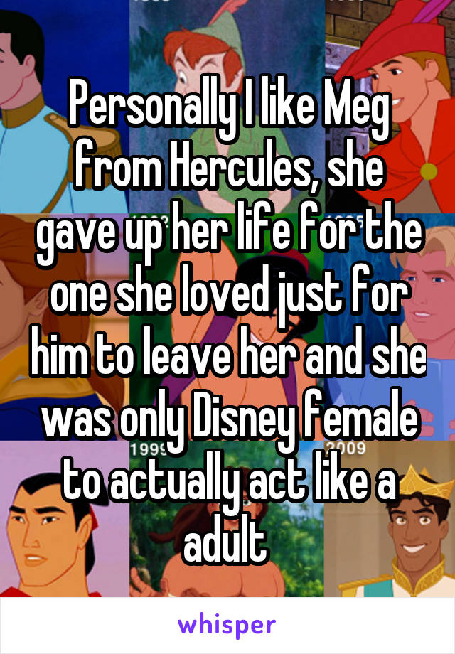 Personally I like Meg from Hercules, she gave up her life for the one she loved just for him to leave her and she was only Disney female to actually act like a adult 