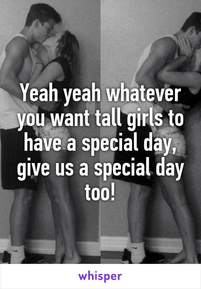 Yeah yeah whatever you want tall girls to have a special day, give us a special day too!