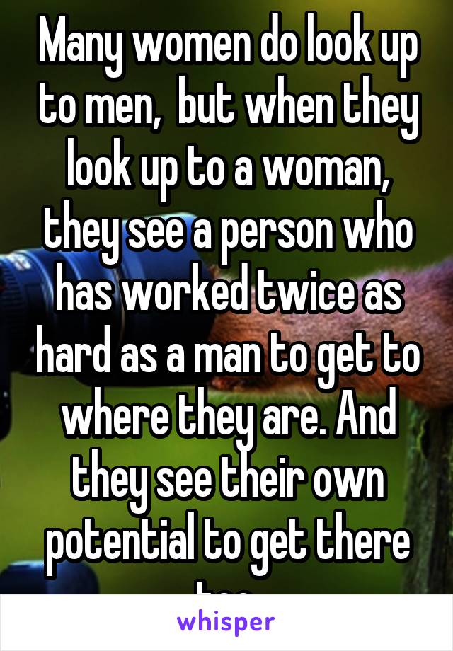 Many women do look up to men,  but when they look up to a woman, they see a person who has worked twice as hard as a man to get to where they are. And they see their own potential to get there too.