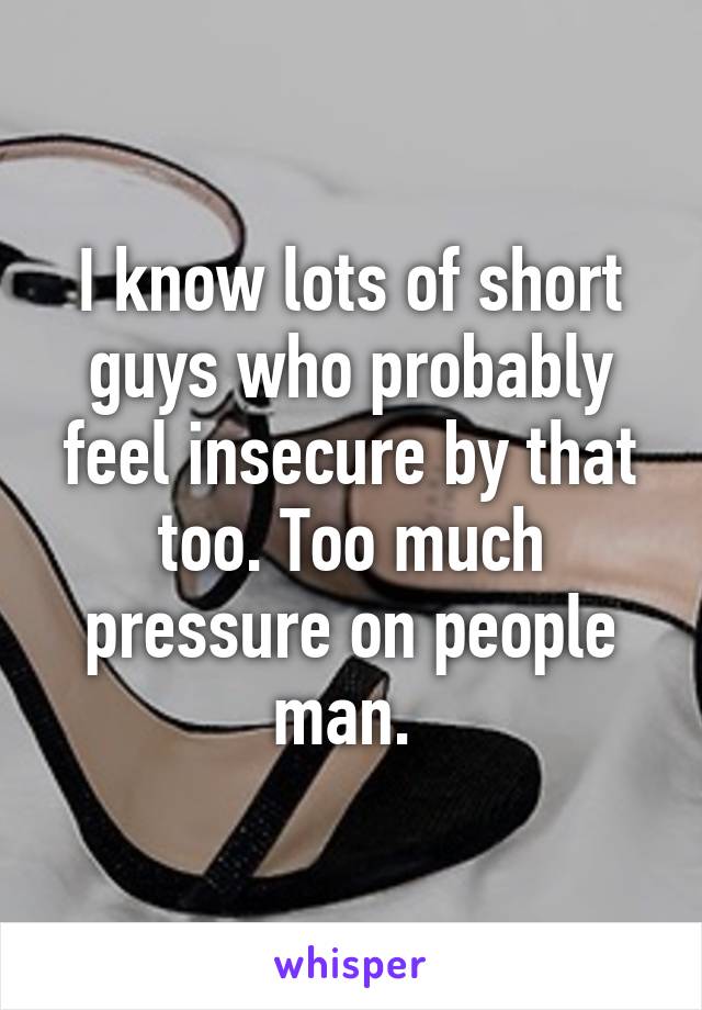 I know lots of short guys who probably feel insecure by that too. Too much pressure on people man. 