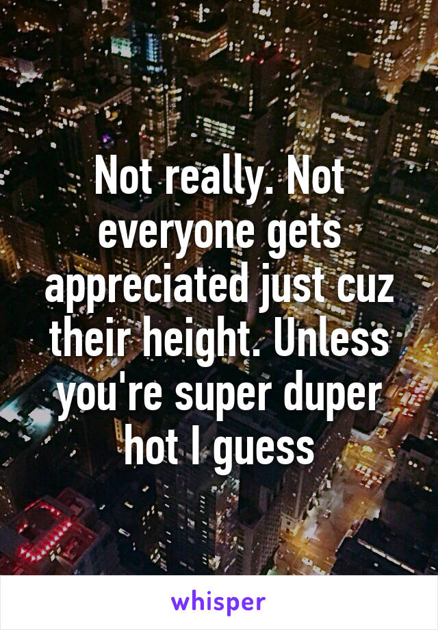 Not really. Not everyone gets appreciated just cuz their height. Unless you're super duper hot I guess