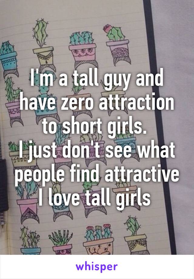 I'm a tall guy and have zero attraction to short girls. 
I just don't see what people find attractive I love tall girls 