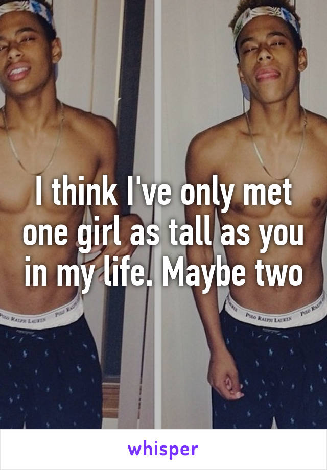 I think I've only met one girl as tall as you in my life. Maybe two