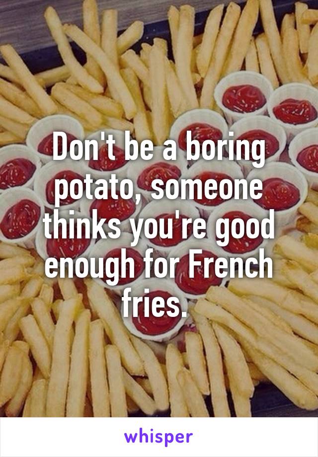 Don't be a boring potato, someone thinks you're good enough for French fries. 