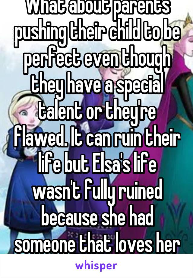 What about parents pushing their child to be perfect even though they have a special talent or they're flawed. It can ruin their life but Elsa's life wasn't fully ruined because she had someone that loves her for her. 