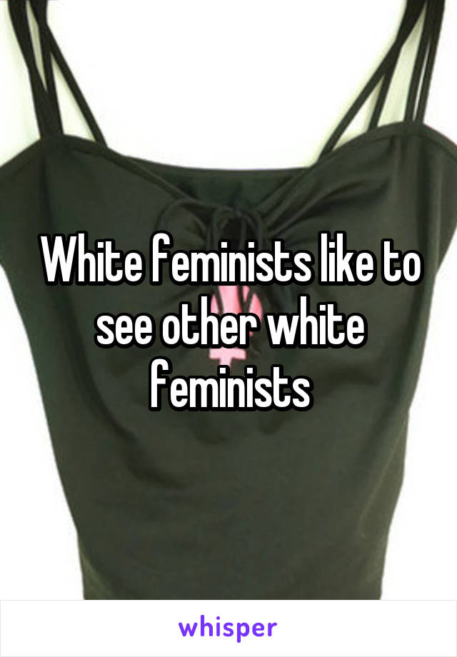 White feminists like to see other white feminists