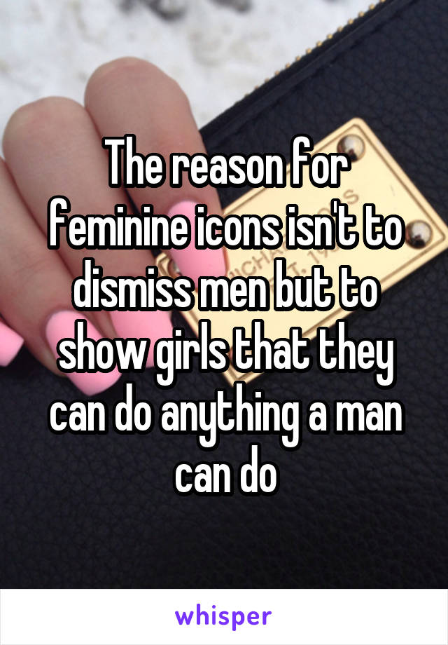 The reason for feminine icons isn't to dismiss men but to show girls that they can do anything a man can do