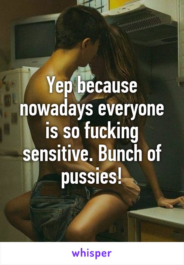 Yep because nowadays everyone is so fucking sensitive. Bunch of pussies!