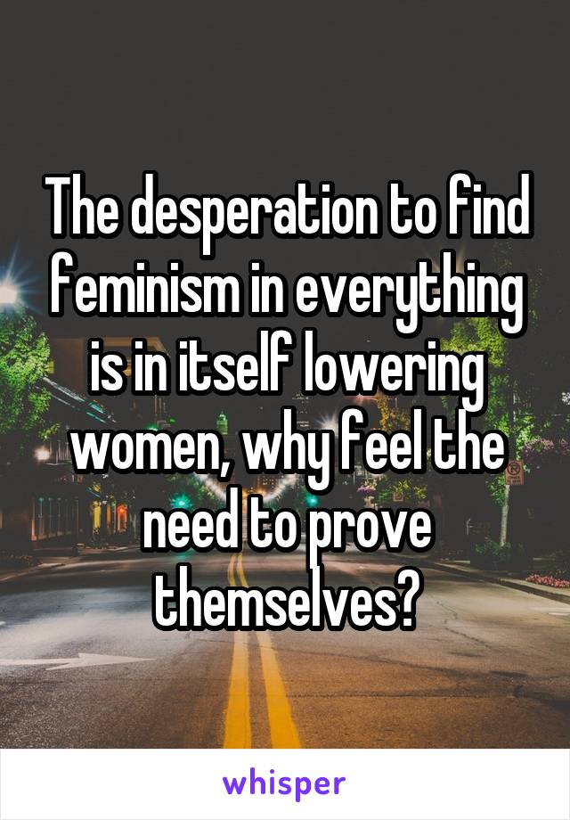 The desperation to find feminism in everything is in itself lowering women, why feel the need to prove themselves?