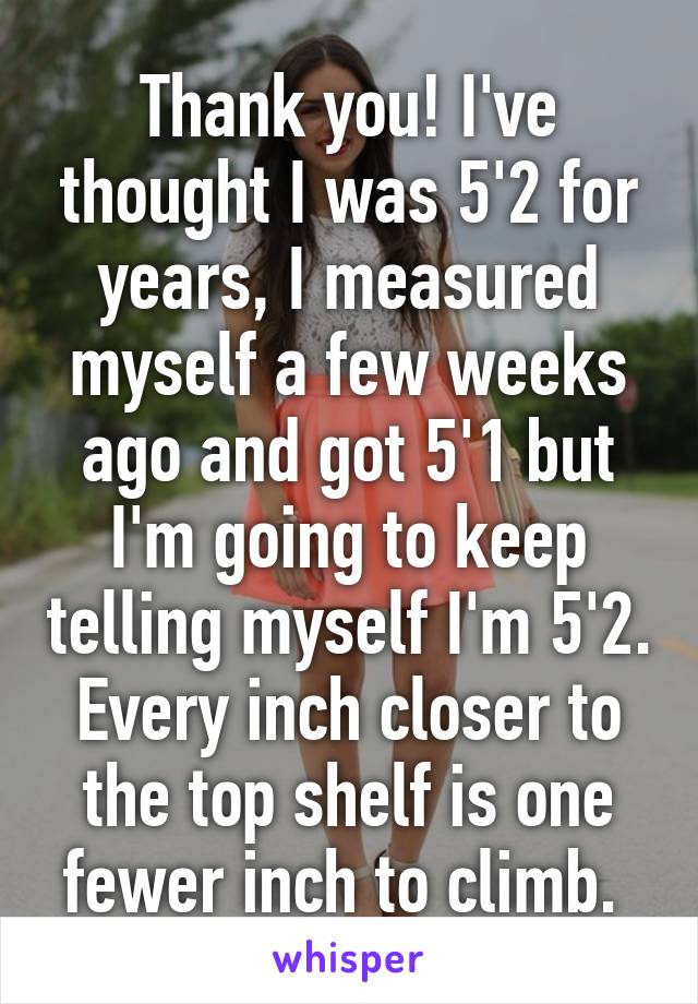 Thank you! I've thought I was 5'2 for years, I measured myself a few weeks ago and got 5'1 but I'm going to keep telling myself I'm 5'2. Every inch closer to the top shelf is one fewer inch to climb. 