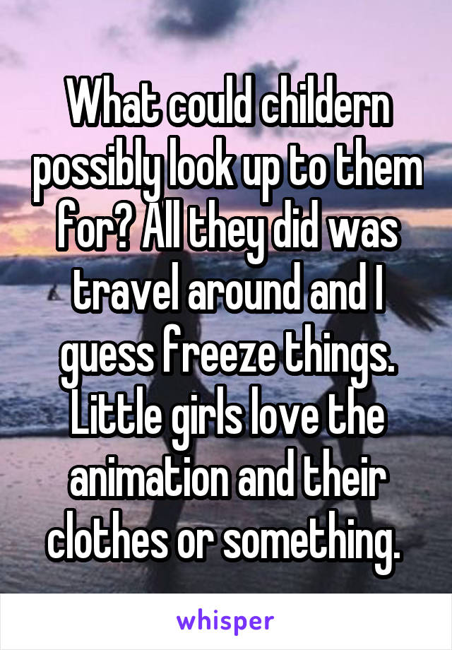 What could childern possibly look up to them for? All they did was travel around and I guess freeze things. Little girls love the animation and their clothes or something. 