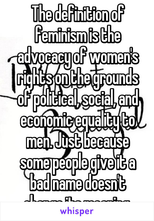 The definition of feminism is the advocacy of women's rights on the grounds of political, social, and economic equality to men. Just because some people give it a bad name doesn't change its meaning 