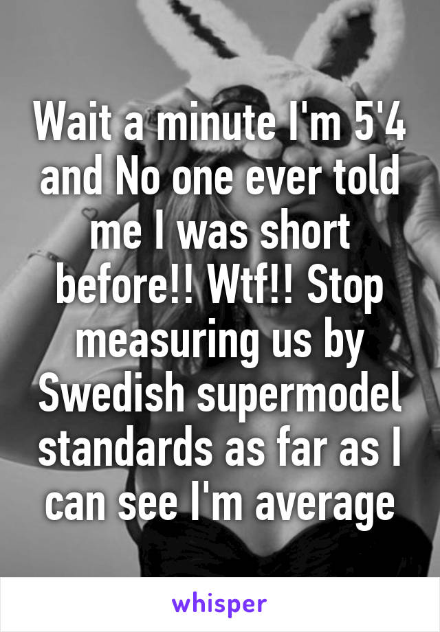 Wait a minute I'm 5'4 and No one ever told me I was short before!! Wtf!! Stop measuring us by Swedish supermodel standards as far as I can see I'm average