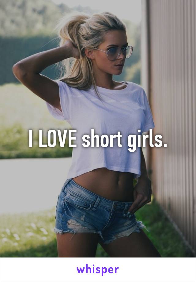 I LOVE short girls.